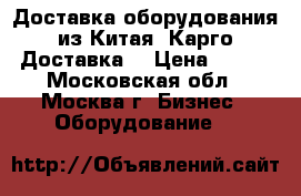 Доставка оборудования из Китая. Карго Доставка. › Цена ­ 100 - Московская обл., Москва г. Бизнес » Оборудование   